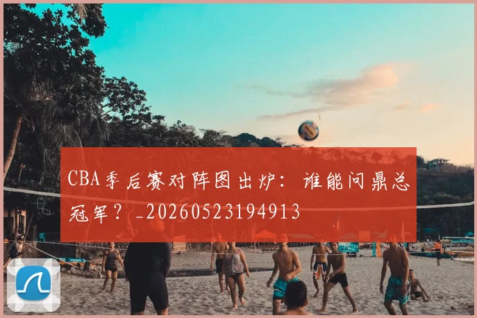 CBA季后赛对阵图出炉：谁能问鼎总冠军？_20260523194913