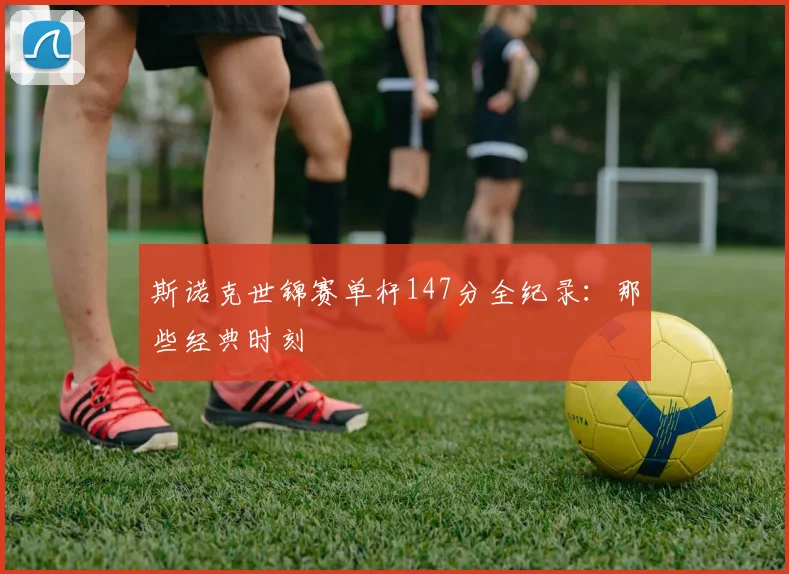 斯诺克世锦赛单杆147分全纪录：那些经典时刻